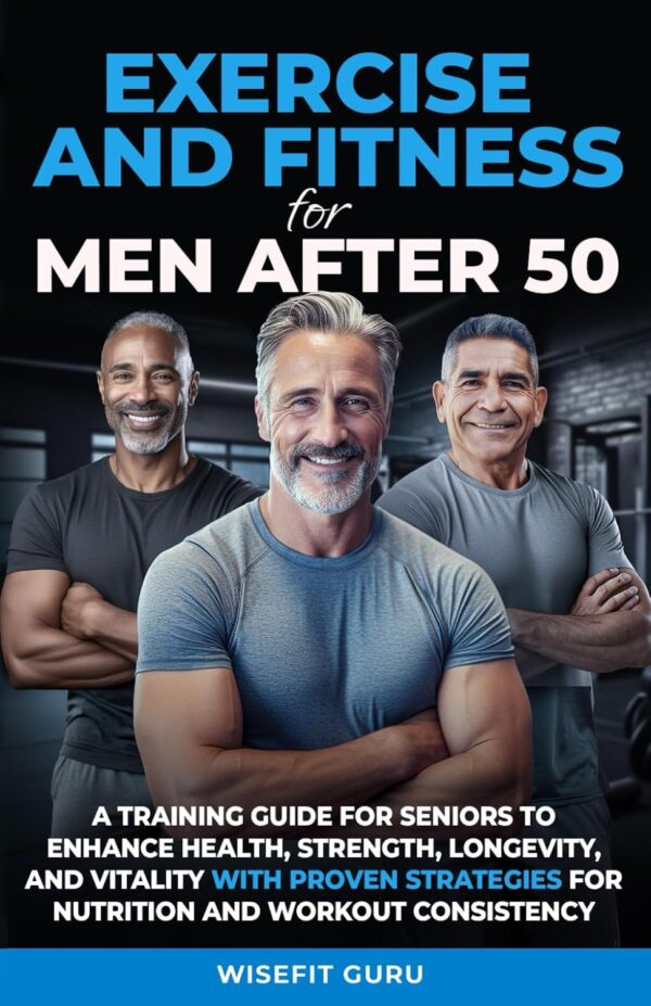 EXERCISE AND FITNESS FOR MEN AFTER 50: A Training Guide for Seniors to Enhance Health, Strength, Longevity, and Vitality - With Proven Strategies for Nutrition and Workout Consistency
